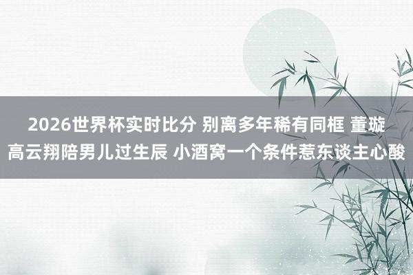 2026世界杯实时比分 别离多年稀有同框 董璇高云翔陪男儿过
