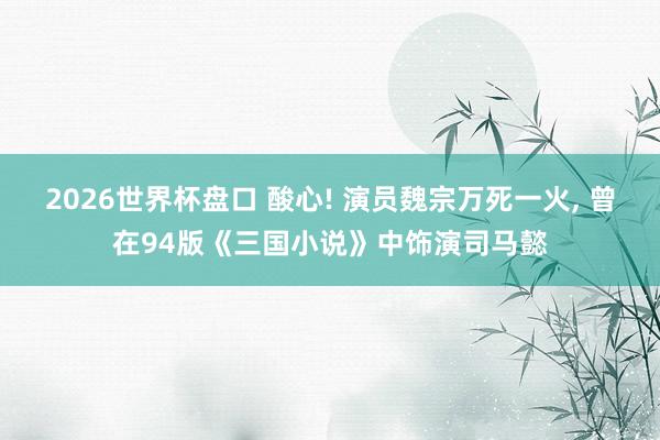2026世界杯盘口 酸心! 演员魏宗万死一火, 曾在94版《